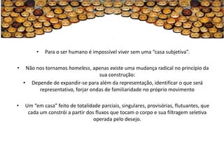 •   Para o ser humano é impossível viver sem uma “casa subjetiva”.

•    Não nos tornamos homeless, apenas existe uma mudança radical no princípio da
                                    sua construção:
    • Depende de expandir-se para além da representação, identificar o que será
          representativo, forjar ondas de familiaridade no próprio movimento

•   Um “em casa” feito de totalidade parciais, singulares, provisórias, flutuantes, que
     cada um constrói a partir dos fluxos que tocam o corpo e sua filtragem seletiva
                                  operada pelo desejo.
 