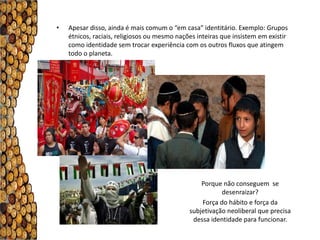 •   Apesar disso, ainda é mais comum o “em casa” identitário. Exemplo: Grupos
    étnicos, raciais, religiosos ou mesmo nações inteiras que insistem em existir
    como identidade sem trocar experiência com os outros fluxos que atingem
    todo o planeta.




                                                  Porque não conseguem se
                                                         desenraizar?
                                                  Força do hábito e força da
                                              subjetivação neoliberal que precisa
                                               dessa identidade para funcionar.
 