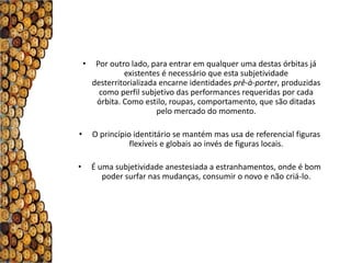 •    Por outro lado, para entrar em qualquer uma destas órbitas já
                 existentes é necessário que esta subjetividade
        desterritorializada encarne identidades prê-à-porter, produzidas
          como perfil subjetivo das performances requeridas por cada
         órbita. Como estilo, roupas, comportamento, que são ditadas
                           pelo mercado do momento.

•       O princípio identitário se mantém mas usa de referencial figuras
                   flexíveis e globais ao invés de figuras locais.

•       É uma subjetividade anestesiada a estranhamentos, onde é bom
           poder surfar nas mudanças, consumir o novo e não criá-lo.
 