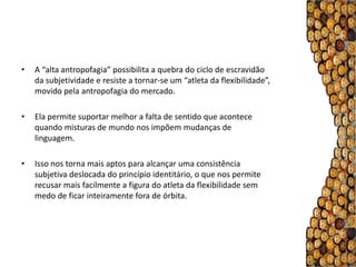 •   A “alta antropofagia” possibilita a quebra do ciclo de escravidão
    da subjetividade e resiste a tornar-se um “atleta da flexibilidade”,
    movido pela antropofagia do mercado.

•   Ela permite suportar melhor a falta de sentido que acontece
    quando misturas de mundo nos impõem mudanças de
    linguagem.

•   Isso nos torna mais aptos para alcançar uma consistência
    subjetiva deslocada do princípio identitário, o que nos permite
    recusar mais facilmente a figura do atleta da flexibilidade sem
    medo de ficar inteiramente fora de órbita.
 