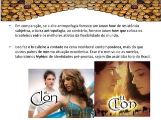 •   Em comparação, se a alta antropofagia fornece um know how de resistência
    subjetiva, a baixa antropofagia, ao contrário, fornece know how que coloca os
    brasileiros entre os melhores atletas da flexibilidade do mundo.

•   Isso faz o brasileiro à vontade na cena neoliberal contemporânea, mais do que
    outros países de mesma situação econômica. Esse é o motivo de as novelas,
    laboratórios hightec de identidades pré-prontas, sejam tão assistidas fora do Brasil.
 