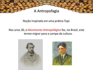 A Antropofagia

           Noção inspirada em uma prática Tupi.

Nos anos 30, o Movimento Antropofágico fez, no Brasil, este
           termo migrar para o campo da cultura.
 