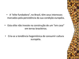 • A “elite fundadora”, no Brasil, têm seus interesses
  marcados pela persistência da sua condição européia.

• Esta elite não investe na construção de um “em casa”
                   em terras brasileiras.

• Cria-se a tendência hegemônica de consumir cultura
                       européia.
 