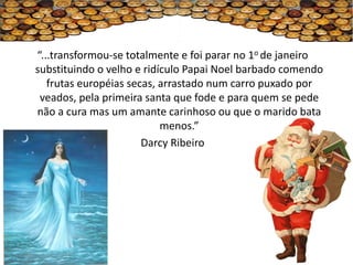 “...transformou-se totalmente e foi parar no 1o de janeiro
substituindo o velho e ridículo Papai Noel barbado comendo
   frutas européias secas, arrastado num carro puxado por
 veados, pela primeira santa que fode e para quem se pede
não a cura mas um amante carinhoso ou que o marido bata
                           menos.”
                       Darcy Ribeiro
 