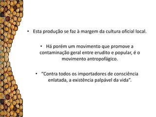 • Esta produção se faz à margem da cultura oficial local.

     • Há porém um movimento que promove a
     contaminação geral entre erudito e popular, é o
              movimento antropofágico.

   • “Contra todos os importadores de consciência
        enlatada, a existência palpável da vida”.
 