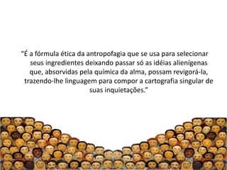 “É a fórmula ética da antropofagia que se usa para selecionar
   seus ingredientes deixando passar só as idéias alienígenas
   que, absorvidas pela química da alma, possam revigorá-la,
 trazendo-lhe linguagem para compor a cartografia singular de
                       suas inquietações.”
 