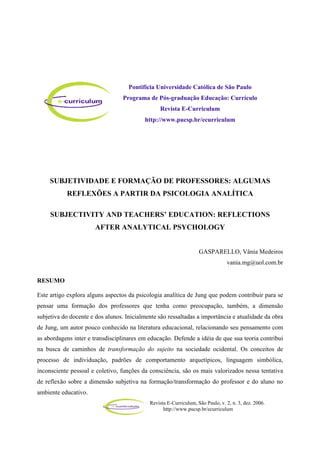 Revista E-Curriculum, São Paulo, v. 2, n. 3, dez. 2006.
http://www.pucsp.br/ecurriculum
SUBJETIVIDADE E FORMAÇÃO DE PROFESSORES: ALGUMAS
REFLEXÕES A PARTIR DA PSICOLOGIA ANALÍTICA
SUBJECTIVITY AND TEACHERS’ EDUCATION: REFLECTIONS
AFTER ANALYTICAL PSYCHOLOGY
GASPARELLO, Vânia Medeiros
vania.mg@uol.com.br
RESUMO
Este artigo explora alguns aspectos da psicologia analítica de Jung que podem contribuir para se
pensar uma formação dos professores que tenha como preocupação, também, a dimensão
subjetiva do docente e dos alunos. Inicialmente são ressaltadas a importância e atualidade da obra
de Jung, um autor pouco conhecido na literatura educacional, relacionando seu pensamento com
as abordagens inter e transdisciplinares em educação. Defende a idéia de que sua teoria contribui
na busca de caminhos de transformação do sujeito na sociedade ocidental. Os conceitos de
processo de individuação, padrões de comportamento arquetípicos, linguagem simbólica,
inconsciente pessoal e coletivo, funções da consciência, são os mais valorizados nessa tentativa
de reflexão sobre a dimensão subjetiva na formação/transformação do professor e do aluno no
ambiente educativo.
Pontifícia Universidade Católica de São Paulo
Programa de Pós-graduação Educação: Currículo
Revista E-Curriculum
http://www.pucsp.br/ecurriculum
 