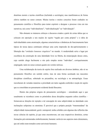 9
doutrinas morais e teorias científicas (incluindo a sociologia), mas manifestam-se de forma
efetiva também no senso comum. Muitas teorias e muitos conceitos foram cunhados no
pensamento científico e filosófico para tentar exprimir e designar o processo visto em tais
narrativas, tais como “individualismo”, “individualização” ou “individuação”.
Não obstante os inúmeros esforços e discursos criados a partir de certas idéias que se
colocam em oposição a tais noções de sujeito “regido por conta própria” e à idéia de
individualidade como atomização, algumas características e dinâmicas de funcionamento bem
típicas de nossa época continuam reforçar uma certa impressão de des-aprisionamento e
liberação das “entidades humanas singulares” no mundo. A modernidade seria o lugar por
excelência da construção de uma identidade livre ou liberta, da emancipação desses entes,
cujo sentido chega facilmente a nós pelo simples termo “indivíduo”, corriqueiramente
empregado, tanto no senso comum quanto em versões teóricas.
Uma reelaboração da teoria do sujeito fora realizada em diversos âmbitos, não só no
pensamento filosófico em sentido estrito, mas de uma forma acentuada nas nascentes
disciplinas científicas, sobretudo na psicanálise, na sociologia e na antropologia. Essas
reavaliaram de variadas maneiras a prioridade um tanto sagrada conferida à noção de sujeito
que se consolidara no pensamento ocidental desde Descartes.
Dentro das próprias origens do pensamento sociológico – entendendo aqui o que
usualmente se reconhece como os primórdios dessa disciplina enquanto esfera científica –
formavam-se direções de rejeição a tal concepção de uma subjetividade ou identidade com
inclinações solipsistas ou atomistas. É provável que a própria posição “transmundana” da
subjetividade transcendental, geral e atemporal, tenha colidido com algumas das reflexões das
novas ciências do espírito, já que estas encontravam, em seus respectivos domínios, certas
formações pré-estruturadas simbolicamente, bastante variáveis nos aspectos mais elementares,
que até então eram tomados como universais humanos.
 
