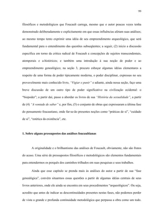 99
filosóficos e metodológicos que Foucault carrega, mesmo que o autor poucas vezes tenha
demonstrado deliberadamente e explicitamente em que essas influências afetam suas análises;
ao mesmo tempo tento exprimir uma idéia de seu empreendimento arqueológico, que será
fundamental para o entendimento das questões subseqüentes; a seguir, (2) inicio a discussão
específica em torno da crítica radical de Foucault a concepções de sujeitos transcendentais,
atemporais e a-históricos; e também uma introdução à sua noção de poder e ao
empreendimento genealógico; na seção 3, procuro esboçar algumas idéias elementares a
respeito de uma forma de poder tipicamente moderna, o poder disciplinar, expressas no seu
provavelmente mais conhecido livro, “Vigiar e punir” e adiante, ainda nessa seção, faço uma
breve discussão de um outro tipo de poder significativo na civilização ocidental: o
“biopoder”; a partir daí, passo a abordar os livros de sua “História da sexualidade”, a partir
de (4) “A vontade de saber” e, por fim, (5) o conjunto de obras que expressaram a última fase
do pensamento foucautiano, onde far-se-ão presentes noções como “práticas de si”, “cuidado
de si”, “estética da existência”, etc.
1. Sobre alguns pressupostos das análises foucaultianas
A originalidade e o brilhantismo das análises de Foucault, obviamente, não são frutos
do acaso. Uma série de pressupostos filosóficos e metodológicos são elementos fundamentais
para entendermos os porquês dos caminhos trilhados em suas pesquisas e seus trabalhos.
Ainda que esse capítulo se prenda mais às análises do autor a partir de sua “fase
genealógica”, convém situarmos essas questões a partir de algumas idéias centrais de seus
livros anteriores, onde ele ainda se encontra em seus procedimentos “arqueológicos”. Ou seja,
acredito que antes de indicar as descontinuidades presentes nestas fases, não podemos perder
de vista a grande e profunda continuidade metodológica que perpassa a obra como um todo.
 