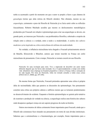 102
tenha se acentuado a partir do momento em que o autor se propôs a fazer o que chamou de
genealogia (termo que aliás retirou do filósofo alemão). Não obstante, mesmo na sua
arqueologia, certamente o peso da filosofia de Nietzsche já se fazia sentir sobre as reflexões
foucaultianas. Roberto Machado acredita que mesmo os deslocamentos metodológicos
produzidos por Foucault em relação à epistemologia para criar sua arqueologia se devem, em
grande parte, ao interesse por Nietzsche e sua problemática filosófica, sobretudo a respeito da
relação entre a ciência e a verdade, entre a razão e a modernidade. A análise dos saberes
modernos seria inspirada na crítica nietzschiana do niilismo da modernidade.
Na verdade, a influência nietzschiana teria chegado a Foucault primeiramente através
de Bataille, Klossowski e Blanchot, autores que teriam inserido na França um estilo
nietzschiano de pensamento. Com o tempo, Nietzsche se tornara crucial em sua filosofia:
Nietzsche foi uma revelação para mim. Tive a impressão de descobrir um autor muito
diferente daquele que me havia sido ensinado. Eu o li apaixonadamente e rompi com minha
vida: abandonei meu emprego no hospital psiquiátrico e deixei a França; tinha a sensação de
ter sido laçado. Por meio de Nietzsche, tinha me tornado estranho a todas essas coisas
(FOUCAULT, 2006b, pp. 297-298).
Da mesma forma que Nietzsche, Foucault pretendeu apresentar uma crítica à própria
idéia de racionalidade, idéia que pautava as discussões da epistemologia. Seu pensamento
constitui uma crítica aos próprios saberes e edifícios morais que se tornaram predominantes
no desenvolvimento do ocidente. Enquanto a história epistemológica se guiaria pela tentativa
de examinar a produção de verdade na ciência, a arqueologia realiza uma história dos saberes
onde desaparece qualquer crença em um suposto progresso da razão na história.
Outros movimentos de idéias certamente foram importantes para Foucault, ainda que o
filósofo não costumasse ficar situando seu pensamento em torno de suas dívidas intelectuais.
Sabemos que o estruturalismo e a fenomenologia, por exemplo, foram importantes para a
 