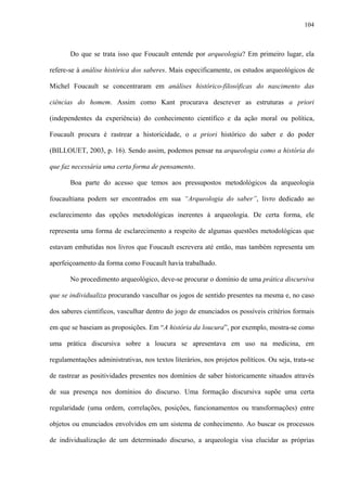 104
Do que se trata isso que Foucault entende por arqueologia? Em primeiro lugar, ela
refere-se à análise histórica dos saberes. Mais especificamente, os estudos arqueológicos de
Michel Foucault se concentraram em análises histórico-filosóficas do nascimento das
ciências do homem. Assim como Kant procurava descrever as estruturas a priori
(independentes da experiência) do conhecimento científico e da ação moral ou política,
Foucault procura é rastrear a historicidade, o a priori histórico do saber e do poder
(BILLOUET, 2003, p. 16). Sendo assim, podemos pensar na arqueologia como a história do
que faz necessária uma certa forma de pensamento.
Boa parte do acesso que temos aos pressupostos metodológicos da arqueologia
foucaultiana podem ser encontrados em sua “Arqueologia do saber”, livro dedicado ao
esclarecimento das opções metodológicas inerentes à arqueologia. De certa forma, ele
representa uma forma de esclarecimento a respeito de algumas questões metodológicas que
estavam embutidas nos livros que Foucault escrevera até então, mas também representa um
aperfeiçoamento da forma como Foucault havia trabalhado.
No procedimento arqueológico, deve-se procurar o domínio de uma prática discursiva
que se individualiza procurando vasculhar os jogos de sentido presentes na mesma e, no caso
dos saberes científicos, vasculhar dentro do jogo de enunciados os possíveis critérios formais
em que se baseiam as proposições. Em “A história da loucura”, por exemplo, mostra-se como
uma prática discursiva sobre a loucura se apresentava em uso na medicina, em
regulamentações administrativas, nos textos literários, nos projetos políticos. Ou seja, trata-se
de rastrear as positividades presentes nos domínios de saber historicamente situados através
de sua presença nos domínios do discurso. Uma formação discursiva supõe uma certa
regularidade (uma ordem, correlações, posições, funcionamentos ou transformações) entre
objetos ou enunciados envolvidos em um sistema de conhecimento. Ao buscar os processos
de individualização de um determinado discurso, a arqueologia visa elucidar as próprias
 