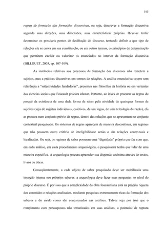 105
regras de formação das formações discursivas, ou seja, descrever a formação discursiva
segundo suas direções, suas dimensões, suas características próprias. Deve-se tentar
determinar os possíveis pontos de decifração do discurso, tentando definir a que tipo de
relações ele se curva em sua constituição, ou em outros termos, os princípios de determinação
que permitem excluir ou valorizar os enunciados no interior da formação discursiva
(BILLOUET, 2003, pp. 107-109).
As instâncias relativas aos processos de formação dos discursos não remetem a
sujeitos, mas a práticas discursivas em termos de relações. A análise enunciativa ocorre sem
referência a “subjetividades fundadoras”, presentes nas filosofias da história ou em vertentes
das ciências sociais que Foucault procura afastar. Portanto, ao invés de procurar as regras do
porquê da existência de uma dada forma de saber pela atividade de quaisquer formas de
sujeitos (seja de sujeitos individuais, coletivos, de um logos, de uma teleologia da razão), ela
as procura num conjunto prévio de regras, dentro das relações que se apresentam no conjunto
contextual pesquisado. Os sistemas de regras aparecem de maneira descontínua, em regimes
que não possuem outro critério de inteligibilidade senão o das relações contextuais e
localizadas. Ou seja, os regimes de saber possuem uma “dignidade” própria que faz com que,
em cada análise, em cada procedimento arqueológico, o pesquisador tenha que lidar de uma
maneira específica. A arqueologia procura apreender sua dispersão anônima através de textos,
livros ou obras.
Conseqüentemente, a cada objeto de saber pesquisado deve ser mobilizada uma
inserção intensa nos próprios saberes: a arqueologia deve fazer suas perguntas no nível do
próprio discurso. É por isso que a complexidade da obra foucaultiana está na própria riqueza
dos conteúdos e relações analisados, mediante pesquisas extremamente ricas da formação dos
saberes e do modo como são concatenados nas análises. Talvez seja por isso que o
rompimento com pressupostos não tematizados em suas análises, o potencial de ruptura
 