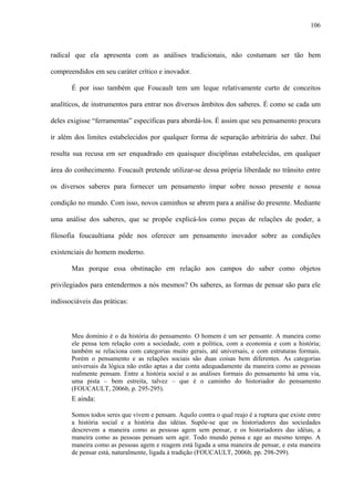106
radical que ela apresenta com as análises tradicionais, não costumam ser tão bem
compreendidos em seu caráter crítico e inovador.
É por isso também que Foucault tem um leque relativamente curto de conceitos
analíticos, de instrumentos para entrar nos diversos âmbitos dos saberes. É como se cada um
deles exigisse “ferramentas” específicas para abordá-los. É assim que seu pensamento procura
ir além dos limites estabelecidos por qualquer forma de separação arbitrária do saber. Daí
resulta sua recusa em ser enquadrado em quaisquer disciplinas estabelecidas, em qualquer
área do conhecimento. Foucault pretende utilizar-se dessa própria liberdade no trânsito entre
os diversos saberes para fornecer um pensamento ímpar sobre nosso presente e nossa
condição no mundo. Com isso, novos caminhos se abrem para a análise do presente. Mediante
uma análise dos saberes, que se propõe explicá-los como peças de relações de poder, a
filosofia foucaultiana pôde nos oferecer um pensamento inovador sobre as condições
existenciais do homem moderno.
Mas porque essa obstinação em relação aos campos do saber como objetos
privilegiados para entendermos a nós mesmos? Os saberes, as formas de pensar são para ele
indissociáveis das práticas:
Meu domínio é o da história do pensamento. O homem é um ser pensante. A maneira como
ele pensa tem relação com a sociedade, com a política, com a economia e com a história;
também se relaciona com categorias muito gerais, até universais, e com estruturas formais.
Porém o pensamento e as relações sociais são duas coisas bem diferentes. As categorias
universais da lógica não estão aptas a dar conta adequadamente da maneira como as pessoas
realmente pensam. Entre a história social e as análises formais do pensamento há uma via,
uma pista – bem estreita, talvez – que é o caminho do historiador do pensamento
(FOUCAULT, 2006b, p. 295-295).
E ainda:
Somos todos seres que vivem e pensam. Aquilo contra o qual reajo é a ruptura que existe entre
a história social e a história das idéias. Supõe-se que os historiadores das sociedades
descrevem a maneira como as pessoas agem sem pensar, e os historiadores das idéias, a
maneira como as pessoas pensam sem agir. Todo mundo pensa e age ao mesmo tempo. A
maneira como as pessoas agem e reagem está ligada a uma maneira de pensar, e esta maneira
de pensar está, naturalmente, ligada à tradição (FOUCAULT, 2006b, pp. 298-299).
 