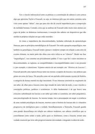 107
Ver o vínculo indissociável entre as práticas e a constituição de saberes é com certeza
algo que aproxima Taylor a Foucault, ou seja, no interesse pelo que em outras correntes seria
visto como apenas “idéias”, mas que para eles são de crucial importância para a composição
da realidade humana. Contudo, creio que as análises de Foucault estão muito mais atentas aos
jogos de poder, às dinâmicas institucionais, à inserção dos saberes em dispositivos que dão
sentido às próprias relações em que estão inseridos.
Já vimos a importância das descontinuidades, herdadas sobretudo da epistemologia
francesa, para os princípios metodológicos de Foucault. Em toda a pesquisa arqueológica, mas
também na genealógica, Foucault tende a pensar o moderno sempre em relação a uma série de
eventos distante, na maior parte das obras essa série refere-se ao “clássico”. Desde sua fase
“arqueológica”, isso constitui um procedimento padrão. É isso o que faz o autor encontrar as
descontinuidades, as rupturas, as compatibilidades e incompatibilidades entre o seu presente
e, por exemplo, o classicismo. Vejamos através de um exemplo: em “História da Loucura”,
Foucault percebe uma ruptura brusca tanto nas teorias a respeito da loucura e nas práticas que
giram em torno do louco. Ele percebe como até um período relativamente recente da história,
a categoria da doença mental era algo inexistente. O seu interesse consistirá no surgimento de
um saber, de olhar para a loucura como algo situado do outro lado da razão, e seus vínculos a
concepções políticas, jurídicas e econômicas. A idéia fundamental é de que houve uma
crescente subordinação da loucura a um saber que então se constituía, um saber psiquiátrico,
uma psicologização da loucura. Ao mesmo tempo, traz a preocupação em negar a existência
de uma verdade psicológica da loucura, mostrar como a história da loucura não é o itinerário
progressivo da inteligência para a verdade. Semelhantemente a Nietzsche, Foucault guarda
uma grande desconfiança em relação aos saberes modernos, aos saberes científicos que se
consolidaram como sendo a razão, pelos quais os fenômenos, como a loucura, teriam uma
verdade essencial que teria sido progressivamente desvendada e integrada à ordem da razão.
 
