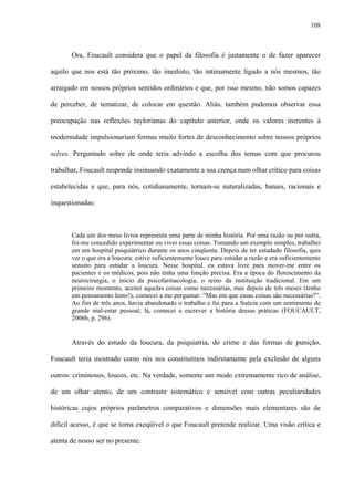 108
Ora, Foucault considera que o papel da filosofia é justamente o de fazer aparecer
aquilo que nos está tão próximo, tão imediato, tão intimamente ligado a nós mesmos, tão
arraigado em nossos próprios sentidos ordinários e que, por isso mesmo, não somos capazes
de perceber, de tematizar, de colocar em questão. Aliás, também pudemos observar essa
preocupação nas reflexões taylorianas do capítulo anterior, onde os valores inerentes à
modernidade impulsionariam formas muito fortes de desconhecimento sobre nossos próprios
selves. Perguntado sobre de onde teria advindo a escolha dos temas com que procurou
trabalhar, Foucault responde insinuando exatamente a sua crença num olhar crítico para coisas
estabelecidas e que, para nós, cotidianamente, tornam-se naturalizadas, banais, racionais e
inquestionadas:
Cada um dos meus livros representa uma parte de minha história. Por uma razão ou por outra,
foi-me concedido experimentar ou viver essas coisas. Tomando um exemplo simples, trabalhei
em um hospital psiquiátrico durante os anos cinqüenta. Depois de ter estudado filosofia, quis
ver o que era a loucura: estive suficientemente louco para estudar a razão e era suficientemente
sensato para estudar a loucura. Nesse hospital, eu estava livre para mover-me entre os
pacientes e os médicos, pois não tinha uma função precisa. Era a época do florescimento da
neurocirurgia, o início da psicofarmacologia, o reino da instituição tradicional. Em um
primeiro momento, aceitei aquelas coisas como necessárias, mas depois de três meses (tenho
um pensamento lento!), comecei a me perguntar: “Mas em que essas coisas são necessárias?”.
Ao fim de três anos, havia abandonado o trabalho e fui para a Suécia com um sentimento de
grande mal-estar pessoal; lá, comecei a escrever a história dessas práticas (FOUCAULT,
2006b, p. 296).
Através do estudo da loucura, da psiquiatria, do crime e das formas de punição,
Foucault teria mostrado como nós nos constituímos indiretamente pela exclusão de alguns
outros: criminosos, loucos, etc. Na verdade, somente um modo extremamente rico de análise,
de um olhar atento, de um contraste sistemático e sensível com outras peculiaridades
históricas cujos próprios parâmetros comparativos e dimensões mais elementares são de
difícil acesso, é que se torna exeqüível o que Foucault pretende realizar. Uma visão crítica e
atenta de nosso ser no presente.
 