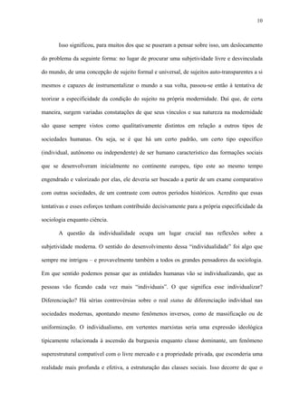 10
Isso significou, para muitos dos que se puseram a pensar sobre isso, um deslocamento
do problema da seguinte forma: no lugar de procurar uma subjetividade livre e desvinculada
do mundo, de uma concepção de sujeito formal e universal, de sujeitos auto-transparentes a si
mesmos e capazes de instrumentalizar o mundo a sua volta, passou-se então à tentativa de
teorizar a especificidade da condição do sujeito na própria modernidade. Daí que, de certa
maneira, surgem variadas constatações de que seus vínculos e sua natureza na modernidade
são quase sempre vistos como qualitativamente distintos em relação a outros tipos de
sociedades humanas. Ou seja, se é que há um certo padrão, um certo tipo específico
(individual, autônomo ou independente) de ser humano característico das formações sociais
que se desenvolveram inicialmente no continente europeu, tipo este ao mesmo tempo
engendrado e valorizado por elas, ele deveria ser buscado a partir de um exame comparativo
com outras sociedades, de um contraste com outros períodos históricos. Acredito que essas
tentativas e esses esforços tenham contribuído decisivamente para a própria especificidade da
sociologia enquanto ciência.
A questão da individualidade ocupa um lugar crucial nas reflexões sobre a
subjetividade moderna. O sentido do desenvolvimento dessa “individualidade” foi algo que
sempre me intrigou – e provavelmente também a todos os grandes pensadores da sociologia.
Em que sentido podemos pensar que as entidades humanas vão se individualizando, que as
pessoas vão ficando cada vez mais “individuais”. O que significa esse individualizar?
Diferenciação? Há sérias controvérsias sobre o real status de diferenciação individual nas
sociedades modernas, apontando mesmo fenômenos inversos, como de massificação ou de
uniformização. O individualismo, em vertentes marxistas seria uma expressão ideológica
tipicamente relacionada à ascensão da burguesia enquanto classe dominante, um fenômeno
superestrutural compatível com o livre mercado e a propriedade privada, que esconderia uma
realidade mais profunda e efetiva, a estruturação das classes sociais. Isso decorre de que o
 