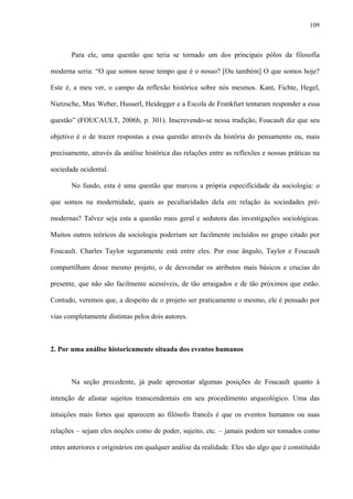 109
Para ele, uma questão que teria se tornado um dos principais pólos da filosofia
moderna seria: “O que somos nesse tempo que é o nosso? [Ou também] O que somos hoje?
Este é, a meu ver, o campo da reflexão histórica sobre nós mesmos. Kant, Fichte, Hegel,
Nietzsche, Max Weber, Husserl, Heidegger e a Escola de Frankfurt tentaram responder a essa
questão” (FOUCAULT, 2006b, p. 301). Inscrevendo-se nessa tradição, Foucault diz que seu
objetivo é o de trazer respostas a essa questão através da história do pensamento ou, mais
precisamente, através da análise histórica das relações entre as reflexões e nossas práticas na
sociedade ocidental.
No fundo, esta é uma questão que marcou a própria especificidade da sociologia: o
que somos na modernidade, quais as peculiaridades dela em relação às sociedades pré-
modernas? Talvez seja esta a questão mais geral e sedutora das investigações sociológicas.
Muitos outros teóricos da sociologia poderiam ser facilmente incluídos no grupo citado por
Foucault. Charles Taylor seguramente está entre eles. Por esse ângulo, Taylor e Foucault
compartilham desse mesmo projeto, o de desvendar os atributos mais básicos e crucias do
presente, que não são facilmente acessíveis, de tão arraigados e de tão próximos que estão.
Contudo, veremos que, a despeito de o projeto ser praticamente o mesmo, ele é pensado por
vias completamente distintas pelos dois autores.
2. Por uma análise historicamente situada dos eventos humanos
Na seção precedente, já pude apresentar algumas posições de Foucault quanto à
intenção de afastar sujeitos transcendentais em seu procedimento arqueológico. Uma das
intuições mais fortes que aparecem ao filósofo francês é que os eventos humanos ou suas
relações – sejam eles noções como de poder, sujeito, etc. – jamais podem ser tomados como
entes anteriores e originários em qualquer análise da realidade. Eles são algo que é constituído
 