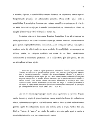 110
e moldado, algo que se constitui historicamente dentro de um conjunto de termos espacial-
temporalmente presentes em determinados contextos. Desse modo, temos então a
possibilidade de constituição dos tipos mais variados, específicos e contingentes de relações
de poder, de formas de sujeição, de modelos de subjetividade, de constituição de saberes, de
relações entre saberes e outras instâncias do mundo, etc.
Em outras palavras, o interessante da crítica foucaultiana é que ela representa um
esforço para oferecer um exame dos objetos que escape a termos universais e transcendentais,
posto que ela se pretende totalmente historicizada. Assim como para Taylor, a elucidação de
qualquer noção de subjetividade tem como condição de possibilidade, no pensamento do
filósofo francês, sua completa elucidação em termos de sua forma historicamente,
culturalmente e socialmente produzida. Há a necessidade, por conseguinte, de uma
reelaboração da teoria do sujeito:
[...] parece-me que a teoria do sujeito permaneceu ainda muito filosófica, muito cartesiana e
kantiana, pois ao nível de generalidade em que me situo, não faço, por enquanto, diferença
entre as concepções cartesiana e kantiana. Seria interessante tentar ver como se dá, através da
história, a constituição de um sujeito que não é dado definitivamente, que não é aquilo a partir
do que a verdade se dá na história, mas de um sujeito que se constitui no interior mesmo da
história, e que é a cada instante fundado e refundado pela história. É na direção desta crítica
radical do sujeito humano pela história que devemos nos dirigir. A constituição histórica de
um sujeito de conhecimento através de um discurso tomado como um conjunto de estratégias
que fazem parte das práticas sociais (FOUCAULT, 2001, p. 8).
Ora, um dos maiores equívocos para o autor reside seguramente na suposição de que o
sujeito humano, o sujeito de conhecimento ou mesmo as próprias formas do conhecimento
são de certo modo dados prévia e definitivamente. Trata-se então de tentar mostrar como o
próprio sujeito de conhecimento possui uma história, como a própria verdade tem uma
história. Trata-se de “descer” ao estudo das práticas concretas pelas quais o sujeito é
constituído na imanência de um campo de conhecimento.
 
