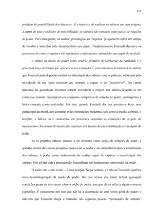 112
políticas de possibilidade dos discursos. É a tentativa de explicar os saberes em suas origens,
a partir de suas condições de possibilidade: os saberes são tomados como peças de relações
de poder. Por conseguinte, na análise genealógica, os “sujeitos” já aparecem sobre um campo
de batalha e inseridos nele desempenham seu papel. Freqüentemente Foucault descreve os
processos de como os agentes são sujeitados, conformados, submetidos aos jogos de verdade.
A ênfase na noção de poder como critério primário de intelecção da realidade é o
principal traço distintivo que aparece nessa transição. É com essa nova ferramenta de análise
que Foucault poderá pensar melhor na articulação dos saberes com as práticas, sobretudo pela
introdução de um outro conceito que veremos a seguir: o de “dispositivo”. Em outras
palavras: na genealogia devemos sempre considerar a origem dos saberes levando-se em
conta sua imersão inescapável em conjuntos complexos de relação de poder, contingentes e
historicamente contextualizadas. Por isso, quando Foucault diz que procurava fazer uma
genealogia da moral, dos costumes e das instituições modernas, tais como a escola, a prisão, o
hospital, a fábrica ou o casamento, ele procurava vasculhar as condições de origem, do
nascimento e do desenvolvimento dos mesmos, em termos de sua constituição em relações de
poder.
Se os próprios saberes passam a ser tomados como peças de relações de poder, a
questão central das novas pesquisas passa a ser o poder e sua importância para a constituição
dos saberes, o poder como instrumento de análise capaz de explicar a constituição dos
saberes. Daí advém toda a preocupação foucaultiana em fundamentar uma noção de poder.
O poder em si não existe – é uma relação. Nesse sentido, a visão de Foucault significa
uma desontologização da noção de poder. Daí sua recusa em tentar definir quaisquer
condições gerais ou universais sobre a noção de poder, sem que ela se refira a algum contexto
específico. É exatamente por isso que não há a elaboração de uma teoria geral do poder: o
máximo que Foucault chega a formular são algumas poucas “precauções de método”
 