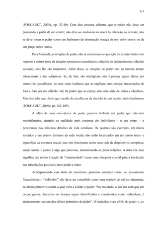 113
(FOUCAULT, 2005a, pp. 32-40). Com elas procura salientar que o poder não deve ser
procurado a partir de um centro; não deve-se analisá-lo no nível da intenção ou decisão; não
se deve tomar o poder como um fenômeno de dominação maciça de uns pelos outros ou de
um grupo sobre outros.
Para Foucault, as relações de poder não se encontram em posição de exterioridade com
respeito a outros tipos de relações (processos econômicos, relações de conhecimento, relações
sexuais), mas lhe são imanentes. Além disso, as relações de poder são ao mesmo tempo
intencionais e não subjetivas. Se, de fato, são inteligíveis, não é porque sejam efeito, em
termos de causalidade, de uma outra instância que as explique, mas porque atravessadas de
fora a fora por um cálculo: não há poder que se exerça sem uma série de miras e objetivos.
Mas isso não quer dizer que resulte da escolha ou da decisão de um sujeito, individualmente
(FOUCAULT, 2006c, pp. 102-105).
A idéia de uma microfísica do poder procura traduzir um poder que intervém
materialmente, atuando na realidade mais concreta dos indivíduos – o seu corpo – e
penetrando nos mínimos detalhes da vida cotidiana. Os poderes são exercidos em níveis
variados e em pontos distintos da rede social, não estão localizados em um ponto único e
específico da estrutura social, mas sim funcionam como uma rede de dispositivos complexa;
sendo assim, o poder é algo que funciona, disseminando-se pelas relações. A meu ver, isso
significa dar relevo à noção de “corporeidade” como uma categoria crucial para a intelecção
das articulações possíveis entre poder e saber.
Acompanhando essa linha de raciocínio, podemos entender como, no pensamento
foucaultiano, o “indivíduo” não deve ser concebido como uma espécie de núcleo elementar,
de átomo primitivo contra a qual viria a colidir o poder: “Na realidade, o que faz com que um
corpo, gestos, discursos ou desejos sejam identificados e constituídos como indivíduos, é
precisamente isso um dos efeitos primeiros do poder”. O indivíduo é um efeito do poder e, ao
 
