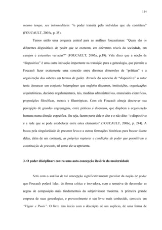 114
mesmo tempo, seu intermediário: “o poder transita pelo indivíduo que ele constituiu”
(FOUCAULT, 2005a, p. 35).
Temos então uma pergunta central para as análises foucautianas: “Quais são os
diferentes dispositivos de poder que se exercem, em diferentes níveis da sociedade, em
campos e extensões variadas?” (FOUCAULT, 2005a, p.19). Vale dizer que a noção de
“dispositivo” é uma outra inovação importante na transição para a genealogia, que permite a
Foucault fazer exatamente uma conexão entre diversas dimensões de “práticas” e a
organização dos saberes em termos de poder. Através do conceito de “dispositivo” o autor
tenta demarcar um conjunto heterogêneo que engloba discursos, instituições, organizações
arquitetônicas, decisões regulamentares, leis, medidas administrativas, enunciados científicos,
proposições filosóficas, morais e filantrópicas. Com ele Foucault almeja descrever sua
percepção de grandes engrenagens, entre práticas e discursos, que dispõem a organização
humana numa direção específica. Ou seja, fazem parte dele o dito e o não dito: “o dispositivo
é a rede que se pode estabelecer entre estes elementos” (FOUCAULT, 2006c, p. 244). A
busca pela singularidade do presente leva-o a outras formações históricas para buscar diante
delas, além de um contraste, as próprias rupturas e condições de poder que permitiram a
constituição do presente, tal como ele se apresenta.
3. O poder disciplinar: contra uma auto-concepção ilusória da modernidade
Será com o auxílio de tal concepção significativamente peculiar da noção de poder
que Foucault poderá lidar, de forma crítica e inovadora, com a tentativa de desvendar as
regras de composição mais fundamentais da subjetividade moderna. A primeira grande
empresa de suas genealogias, e provavelmente o seu livro mais conhecido, consistiu em
“Vigiar e Punir”. O livro tem início com a descrição de um suplício, de uma forma de
 