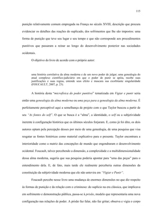 115
punição relativamente comum empregada na França no século XVIII, descrição que procura
evidenciar os detalhes das reações do suplicado, dos sofrimentos que lhe são impostos: uma
forma de punição que teve seu lugar e seu tempo e que não corresponde aos procedimentos
punitivos que passaram a reinar ao longo do desenvolvimento posterior nas sociedades
ocidentais.
O objetivo do livro de acordo com o próprio autor:
uma história correlativa da alma moderna e de um novo poder de julgar; uma genealogia do
atual complexo científico-judiciário em que o poder de punir se apóia, recebe suas
justificações e suas regras, entende seus efeito e mascara sua exorbitante singularidade
(FOUCAULT, 2007, p. 23).
A história desta “microfísica do poder punitivo” tematizada em Vigiar e punir seria
então uma genealogia da alma moderna ou uma peça para a genealogia da alma moderna. É
perfeitamente perceptível aqui a semelhança de projeto com o que Taylor buscou a partir de
seu “As fontes do self”. O que se busca é a “alma”, a identidade, o self ou a subjetividade
inerente à configuração histórica que os últimos séculos forjaram. E, como já foi dito, os dois
autores optam pela percepção desses por meio de uma genealogia, de uma pesquisa que visa
resgatar as fontes históricas como material explicativo para o presente. Taylor encontrara a
interioridade como a matriz das concepções de mundo que engendraram o desenvolvimento
ocidental. Foucault, talvez percebendo a dimensão, a complexidade e a multidimensionalidade
dessa alma moderna, sugeria que sua pesquisa poderia apontar para “uma das peças” para o
entendimento dela. E, de fato, mais tarde ele realmente perceberia outras dimensões da
constituição da subjetividade moderna que ele não antevira em “Vigiar e Punir”.
Foucault percebe nesse livro uma mudança de enormes dimensões no que diz respeito
às formas de punição e da relação com o criminoso: do suplício na era clássica, que implicava
em sofrimento e demonstração pública, passa-se à prisão, modelo que representaria uma nova
configuração nas relações de poder. A prisão faz falar, não faz gritar; observa e vigia o corpo
 