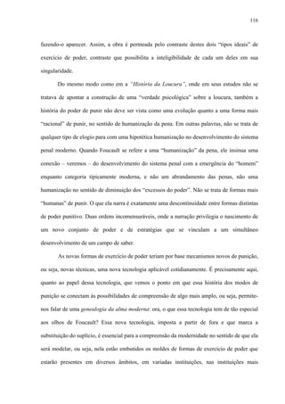 116
fazendo-o aparecer. Assim, a obra é permeada pelo contraste destes dois “tipos ideais” de
exercício de poder, contraste que possibilita a inteligibilidade de cada um deles em sua
singularidade.
Do mesmo modo como em a “História da Loucura”, onde em seus estudos não se
tratava de apontar a construção de uma “verdade psicológica” sobre a loucura, também a
história do poder de punir não deve ser vista como uma evolução quanto a uma forma mais
“racional” de punir, no sentido de humanização da pena. Em outras palavras, não se trata de
qualquer tipo de elogio para com uma hipotética humanização no desenvolvimento do sistema
penal moderno. Quando Foucault se refere a uma “humanização” da pena, ele insinua uma
conexão – veremos – do desenvolvimento do sistema penal com a emergência do “homem”
enquanto categoria tipicamente moderna, e não um abrandamento das penas, não uma
humanização no sentido de diminuição dos “excessos do poder”. Não se trata de formas mais
“humanas” de punir. O que ela narra é exatamente uma descontinuidade entre formas distintas
de poder punitivo. Duas ordens incomensuráveis, onde a narração privilegia o nascimento de
um novo conjunto de poder e de estratégias que se vinculam a um simultâneo
desenvolvimento de um campo de saber.
As novas formas de exercício de poder teriam por base mecanismos novos de punição,
ou seja, novas técnicas, uma nova tecnologia aplicável cotidianamente. É precisamente aqui,
quanto ao papel dessa tecnologia, que vemos o ponto em que essa história dos modos de
punição se conectam às possibilidades de compreensão de algo mais amplo, ou seja, permite-
nos falar de uma genealogia da alma moderna: ora, o que essa tecnologia tem de tão especial
aos olhos de Foucault? Essa nova tecnologia, imposta a partir de fora e que marca a
substituição do suplício, é essencial para a compreensão da modernidade no sentido de que ela
será modelar, ou seja, nela estão embutidos os moldes de formas de exercício de poder que
estarão presentes em diversos âmbitos, em variadas instituições, nas instituições mais
 
