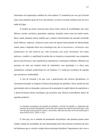 117
elementares da organização cotidiana da vida moderna. É exatamente por isso que Foucault
toma como propósito geral do livro uma história correlativa da alma moderna com um novo
poder de julgar.
O modelo de prisão extravasa para outras tantas esferas de sociabilidade, tais como
fábricas, escolas, escritórios, guarnições, empresas, hospitais, assim como em muitas outras.
Desse modo, podemos pensar também que o próprio funcionamento do mercado (incluindo
desde fábricas, empresas, comércio) assim como do aparato burocratizado da administração
estatal, passa a depender dessa nova tecnologia (ora, são os mecanismos e instituições mais
fundamentais da vida moderna que estão permeados pelo poder disciplinar). Em outras
palavras, o modelo e o significado da prisão não se resumem ao encarcerado, mas extrapolam
para as mais diversas e mais significativas experiências e instituições cotidianas. Mediante sua
presença em todo um conjunto basal de instituições, essa genealogia é a chave para
entendermos a própria conformação do self moderno. É o modo por excelência de sujeição
que caracteriza a modernidade.
A tese de Foucault é de que, com o aparecimento das técnicas disciplinares, os
mecanismos de poder se integram à eficácia da produção dos aparelhos. Nesse sentido há uma
aproximação entre as demandas e processos de acumulação de capital típicos do capitalismo e
o desenvolvimento dessas tecnologias que permitem uma eficácia extraordinária dentro do
aparelho produtivo:
As mutações tecnológicas do aparelho de produção, a divisão do trabalho e a elaboração das
maneiras de proceder disciplinares mantiveram um conjunto de relações muito próximas. Cada
uma das duas tornou possível a outra, e necessária; cada uma das duas serviu de modelo para a
outra (FOUCAULT, 2007, p. 182).
É claro que, em se tratando do pensamento foucaultiano, não podemos pensar numa
simples relação de causalidade, de uma determinação pela infra-estrutura econômica da série
de fenômenos que se vincula à origem dessa tecnologia disciplinar. Seguramente, não é esse o
 