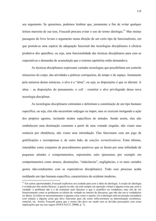 118
seu argumento. Se quisermos, podemos lembrar que, justamente a fim de evitar qualquer
leitura marxista de sua tese, Foucault procura evitar o uso do termo ideologia.51
Mas muitas
passagens do livro levam o argumento numa direção de um certo tipo de funcionalismo, em
que postula-se uma espécie de adequação funcional das tecnologias disciplinares à eficácia
produtiva dos aparelhos, ou seja, uma funcionalidade das técnicas disciplinares para com as
expectativas e demandas de acumulação que o sistema capitalista então demandava.
As técnicas disciplinares expressam variadas tecnologias que possibilitam um controle
minucioso do corpo, das atividades e práticas corriqueiras, do tempo e do espaço. Justamente
pela natureza destas minúcias, o alvo é a “alma”, ou seja, as disposições é que se alteram. A
alma – as disposições do pensamento, o self – constitui o alvo privilegiado dessa nova
tecnologia disciplinar.
As tecnologias disciplinares estimulam e delimitam a constituição de um tipo humano
específico, ou seja, elas não necessitam subjugar ou impor, mas se exercem instigando a ação
dos próprios agentes, incitando modos específicos de atitudes. Sendo assim, elas não
estabelecem uma dominação constante a partir de uma vontade singular, não visam uma
renúncia por obediência, não visam uma intimidação. Elas funcionam com um jogo de
gratificações e recompensas e, de outro lado, de sanções normalizadoras. Estas últimas,
entendidas como conjuntos de procedimentos punitivos que se fazem por uma infinidade de
pequenas atitudes e comportamentos, repreensões sutis (pensemos por exemplo em
comportamentos como atrasos, desatenções, “indecências”, negligências, e os mais variados
gestos não-condizentes com as expectativas disciplinares). Todo esse processo acaba
moldando um tipo humano específico, característico do ocidente moderno.
51
Em outras oportunidades, Foucault explicitou seu cuidado para com a idéia de ideologia. A noção de ideologia
é evitada por três razões básicas: i) queira ou não, ela está sempre em oposição virtual a alguma coisa que seria a
verdade: o problema não é o de examinar num discurso o que é científico ou verdadeiro, mas sim de ver
historicamente como se produzem os efeitos de verdade no interior de discursos, que não são em si verdadeiros
ou falsos; ii) refere-se necessariamente a alguma coisa como o sujeito; iii) a ideologia está em posição secundária
com relação a alguma coisa que deve funcionar para ela como infra-estrutura ou determinação econômica,
material, etc. Assim, Foucault pensa que o termo não deve ser usado sem as devidas precauções com essas
implicações que seu uso sugere (FOUCAULT, 2004b, p. 7).
 