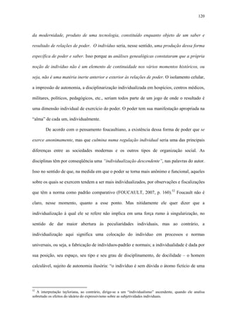 120
da modernidade, produto de uma tecnologia, constituído enquanto objeto de um saber e
resultado de relações de poder. O indivíduo seria, nesse sentido, uma produção dessa forma
específica de poder e saber. Isso porque as análises genealógicas constataram que a própria
noção de indivíduo não é um elemento de continuidade nos vários momentos históricos, ou
seja, não é uma matéria inerte anterior e exterior às relações de poder. O isolamento celular,
a impressão de autonomia, a disciplinarização individualizada em hospícios, centros médicos,
militares, políticos, pedagógicos, etc., seriam todos parte de um jogo de onde o resultado é
uma dimensão individual de exercício do poder. O poder tem sua manifestação apropriada na
“alma” de cada um, individualmente.
De acordo com o pensamento foucaultiano, a existência dessa forma de poder que se
exerce anonimamente, mas que culmina numa regulação individual seria uma das principais
diferenças entre as sociedades modernas e os outros tipos de organização social. As
disciplinas têm por conseqüência uma “individualização descendente”, nas palavras do autor.
Isso no sentido de que, na medida em que o poder se torna mais anônimo e funcional, aqueles
sobre os quais se exercem tendem a ser mais individualizados, por observações e fiscalizações
que têm a norma como padrão comparativo (FOUCAULT, 2007, p. 160).52
Foucault não é
claro, nesse momento, quanto a esse ponto. Mas nitidamente ele quer dizer que a
individualização à qual ele se refere não implica em uma força rumo à singularização, no
sentido de dar maior abertura às peculiaridades individuais, mas ao contrário, a
individualização aqui significa uma colocação do indivíduo em processos e normas
universais, ou seja, a fabricação de indivíduos-padrão e normais; a individualidade é dada por
sua posição, seu espaço, seu tipo e seu grau de disciplinamento, de docilidade – o homem
calculável, sujeito de autonomia ilusória: “o indivíduo é sem dúvida o átomo fictício de uma
52
A interpretação tayloriana, ao contrário, dirige-se a um “individualismo” ascendente, quando ele analisa
sobretudo os efeitos do ideário do expressivismo sobre as subjetividades individuais.
 