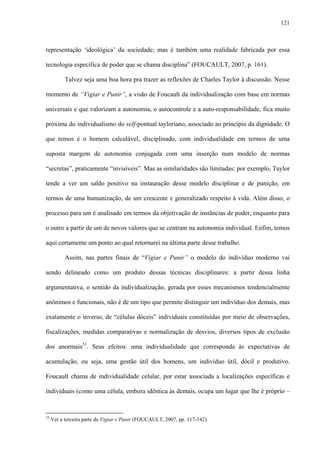 121
representação ‘ideológica’ da sociedade; mas é também uma realidade fabricada por essa
tecnologia específica de poder que se chama disciplina” (FOUCAULT, 2007, p. 161).
Talvez seja uma boa hora pra trazer as reflexões de Charles Taylor à discussão. Nesse
momento de “Vigiar e Punir”, a visão de Foucault da individualização com base em normas
universais e que valorizam a autonomia, o autocontrole e a auto-responsabilidade, fica muito
próxima do individualismo do self-pontual tayloriano, associado ao princípio da dignidade. O
que temos é o homem calculável, disciplinado, com individualidade em termos de uma
suposta margem de autonomia conjugada com uma inserção num modelo de normas
“secretas”, praticamente “invisíveis”. Mas as similaridades são limitadas: por exemplo, Taylor
tende a ver um saldo positivo na instauração desse modelo disciplinar e de punição, em
termos de uma humanização, de um crescente e generalizado respeito à vida. Além disso, o
processo para um é analisado em termos da objetivação de instâncias de poder, enquanto para
o outro a partir de um de novos valores que se centram na autonomia individual. Enfim, temos
aqui certamente um ponto ao qual retornarei na última parte desse trabalho.
Assim, nas partes finais de “Vigiar e Punir” o modelo do indivíduo moderno vai
sendo delineado como um produto dessas técnicas disciplinares: a partir dessa linha
argumentativa, o sentido da individualização, gerada por esses mecanismos tendencialmente
anônimos e funcionais, não é de um tipo que permite distinguir um indivíduo dos demais, mas
exatamente o inverso, de “células dóceis” individuais constituídas por meio de observações,
fiscalizações, medidas comparativas e normalização de desvios, diversos tipos de exclusão
dos anormais53
. Seus efeitos: uma individualidade que corresponda às expectativas de
acumulação, ou seja, uma gestão útil dos homens, um indivíduo útil, dócil e produtivo.
Foucault chama de individualidade celular, por estar associada a localizações específicas e
individuais (como uma célula, embora idêntica às demais, ocupa um lugar que lhe é próprio –
53
Ver a terceira parte de Vigiar e Punir (FOUCAULT, 2007, pp. 117-142).
 