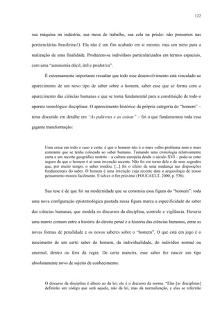 122
sua máquina na indústria, sua mesa de trabalho, sua cela na prisão: não pensemos nas
penitenciárias brasileiras!). Ela não é um fim acabado em si mesmo, mas um meio para a
realização de uma finalidade. Produzem-se indivíduos particularizados em termos espaciais,
com uma “autonomia dócil, útil e produtiva”.
É extremamente importante ressaltar que todo esse desenvolvimento está vinculado ao
aparecimento de um novo tipo de saber sobre o homem, saber esse que se forma com o
aparecimento das ciências humanas e que se torna fundamental para a constituição de todo o
aparato tecnológico disciplinar. O aparecimento histórico da própria categoria do “homem” –
tema discutido em detalhe em “As palavras e as coisas” – foi o que fundamentou toda essa
gigante transformação:
Uma coisa em todo o caso é certa: é que o homem não é o mais velho problema nem o mais
constante que se tenha colocado ao saber humano. Tomando uma cronologia relativamente
curta e um recorte geográfico restrito – a cultura européia desde o século XVI – pode-se estar
seguro de que o homem é aí uma invenção recente. Não foi em torno dele e de seus segredos
que, por muito tempo, o saber rondou. [...] foi o efeito de uma mudança nas disposições
fundamentais do saber. O homem é uma invenção cuja recente data a arqueologia de nosso
pensamento mostra facilmente. E talvez o fim próximo (FOUCAULT, 2000, p. 536).
Sua tese é de que foi na modernidade que se construiu essa figura do “homem”: toda
uma nova configuração epistemológica pautada nessa figura marca a especificidade do saber
das ciências humanas, que modela os discursos da disciplina, controle e vigilância. Haveria
uma matriz comum entre a história do direito penal e a história das ciências humanas, entre as
novas formas de penalidade e os novos saberes sobre o “homem”. O que está em jogo é o
nascimento de um certo saber do homem, da individualidade, do indivíduo normal ou
anormal, dentro ou fora da regra. De certa maneira, esse saber fez nascer um tipo
absolutamente novo de sujeito de conhecimento:
O discurso da disciplina é alheio ao da lei; ele é o discurso da norma. “Elas [as disciplinas]
definirão um código que será aquele, não da lei, mas da normalização, e elas se referirão
 