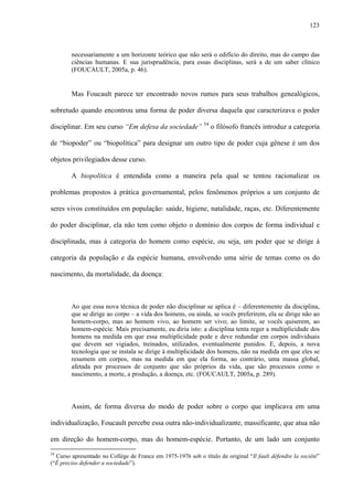 123
necessariamente a um horizonte teórico que não será o edifício do direito, mas do campo das
ciências humanas. E sua jurisprudência, para essas disciplinas, será a de um saber clínico
(FOUCAULT, 2005a, p. 46).
Mas Foucault parece ter encontrado novos rumos para seus trabalhos genealógicos,
sobretudo quando encontrou uma forma de poder diversa daquela que caracterizava o poder
disciplinar. Em seu curso “Em defesa da sociedade” 54
o filósofo francês introduz a categoria
de “biopoder” ou “biopolítica” para designar um outro tipo de poder cuja gênese é um dos
objetos privilegiados desse curso.
A biopolítica é entendida como a maneira pela qual se tentou racionalizar os
problemas propostos à prática governamental, pelos fenômenos próprios a um conjunto de
seres vivos constituídos em população: saúde, higiene, natalidade, raças, etc. Diferentemente
do poder disciplinar, ela não tem como objeto o domínio dos corpos de forma individual e
disciplinada, mas à categoria do homem como espécie, ou seja, um poder que se dirige à
categoria da população e da espécie humana, envolvendo uma série de temas como os do
nascimento, da mortalidade, da doença:
Ao que essa nova técnica de poder não disciplinar se aplica é – diferentemente da disciplina,
que se dirige ao corpo – a vida dos homens, ou ainda, se vocês preferirem, ela se dirige não ao
homem-corpo, mas ao homem vivo, ao homem ser vivo; ao limite, se vocês quiserem, ao
homem-espécie. Mais precisamente, eu diria isto: a disciplina tenta reger a multiplicidade dos
homens na medida em que essa multiplicidade pode e deve redundar em corpos individuais
que devem ser vigiados, treinados, utilizados, eventualmente punidos. E, depois, a nova
tecnologia que se instala se dirige à multiplicidade dos homens, não na medida em que eles se
resumem em corpos, mas na medida em que ela forma, ao contrário, uma massa global,
afetada por processos de conjunto que são próprios da vida, que são processos como o
nascimento, a morte, a produção, a doença, etc. (FOUCAULT, 2005a, p. 289).
Assim, de forma diversa do modo de poder sobre o corpo que implicava em uma
individualização, Foucault percebe essa outra não-individualizante, massificante, que atua não
em direção do homem-corpo, mas do homem-espécie. Portanto, de um lado um conjunto
54
Curso apresentado no Collège de France em 1975-1976 sob o título de original “Il fault défendre la société”
(“É preciso defender a sociedade”).
 