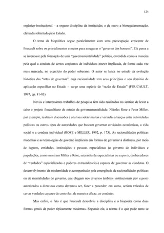 124
orgânico-institucional – a organo-disciplina da instituição; e de outro a bioregulamentação,
efetuada sobretudo pelo Estado.
O tema da biopolítica segue paralelamente com uma preocupação crescente de
Foucault sobre os procedimentos e meios para assegurar o “governo dos homens”. Ele passa a
se interessar pela formação de uma “governamentalidade” política, entendida como a maneira
pela qual a conduta de certos conjuntos de indivíduos esteve implicada, de forma cada vez
mais marcada, no exercício do poder soberano. O autor se lança no estudo da evolução
histórica das “artes de governar”, cuja racionalidade tem seus princípios e seu domínio de
aplicação específico no Estado – surge uma espécie de “razão de Estado” (FOUCAULT,
1997, pp. 81-83).
Novos e interessantes trabalhos de pesquisa têm sido realizados no sentido de levar a
cabo o projeto foucaultiano de estudo da governamentalidade. Nikolas Rose e Peter Miller,
por exemplo, realizam discussões e análises sobre muitas e variadas alianças entre autoridades
políticas ou outros tipos de autoridades que buscam governar atividades econômicas, a vida
social e a conduta individual (ROSE e MILLER, 1992, p. 173). As racionalidades políticas
modernas e as tecnologias de governo implicam em formas de governar à distância, por meio
de lugares, entidades, instituições e pessoas especialistas (o governo de indivíduos e
populações, como mostram Miller e Rose, necessita de especialistas ou experts, conhecedores
de “verdades” especializadas e poderes extraordinários) capazes de governar as condutas. O
desenvolvimento da modernidade é acompanhado pela emergência de racionalidades políticas
ou de mentalidades de governo, que chegam nos diversos âmbitos institucionais por experts
autorizados a dizer-nos como devemos ser, fazer e proceder; em suma, seriam veículos de
certas verdades capazes de controlar, de maneira eficaz, as condutas.
Mas enfim, o fato é que Foucault descobriu a disciplina e o biopoder como duas
formas gerais de poder tipicamente modernas. Segundo ele, a norma é o que pode tanto se
 