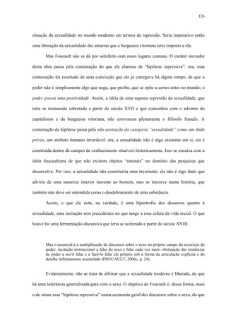 126
situação da sexualidade no mundo moderno em termos de repressão. Seria imperativo então
uma liberação da sexualidade das amarras que a burguesia vitoriana teria imposto a ela.
Mas Foucault não se dá por satisfeito com esses lugares comuns. O caráter inovador
desta obra passa pela contestação do que ele chamou de “hipótese repressiva”: ora, essa
contestação foi resultado de uma convicção que ele já carregava há algum tempo, de que o
poder não é simplesmente algo que nega, que proíbe, que se opõe a certos entes no mundo; o
poder possui uma positividade. Assim, a idéia de uma suposta repressão da sexualidade, que
teria se instaurado sobretudo a partir do século XVII e que coincidiria com o advento do
capitalismo e da burguesia vitoriana, não convenceu plenamente o filósofo francês. A
contestação da hipótese passa pela não aceitação da categoria “sexualidade” como um dado
prévio, um atributo humano invariável: ora, a sexualidade não é algo existente em si, ela é
construída dentro de campos de conhecimento situáveis historicamente. Isso se encaixa com a
idéia foucaultiana de que não existem objetos “naturais” no domínio das pesquisas que
desenvolve. Por isso, a sexualidade não constituiria uma invariante, ela não é algo dado que
adviria de uma natureza interior inerente ao homem, mas se inscreve numa história, que
também não deve ser entendida como o desdobramento de uma substância.
Assim, o que ele nota, na verdade, é uma hipertrofia dos discursos quanto à
sexualidade, uma incitação sem precedentes no que tange a essa esfera da vida social. O que
houve foi uma fermentação discursiva que teria se acelerado a partir do século XVIII:
Mas o essencial é a multiplicação de discursos sobre o sexo no próprio campo do exercício do
poder: incitação institucional a falar do sexo e falar cada vez mais: obstinação das instâncias
de poder a ouvir falar e a fazê-lo falar ele próprio sob a forma da articulação explícita e do
detalhe infinitamente acumulado (FOUCAULT, 2006c, p. 24).
Evidentemente, não se trata de afirmar que a sexualidade moderna é liberada, de que
há uma tolerância generalizada para com o sexo. O objetivo de Foucault é, dessa forma, mais
o de situar essa “hipótese repressiva” numa economia geral dos discursos sobre o sexo, do que
 
