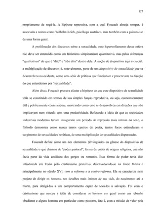 127
propriamente de negá-la. A hipótese repressiva, com a qual Foucault almeja romper, é
associada a nomes como Wilhelm Reich, psicólogo austríaco, mas também com a psicanálise
de uma forma geral.
A proliferação dos discursos sobre a sexualidade, esse hipertrofiamento dessa esfera
não deve ser entendido como um fenômeno simplesmente quantitativo, mas pelas diferenças
“qualitativas” do que é “dito” e “não dito” dentro dele. A noção de dispositivo aqui é crucial:
a multiplicação de discursos é, notavelmente, parte de um dispositivo de sexualidade que se
desenvolveu no ocidente, como uma série de práticas que funcionam e prescrevem na direção
do que entendemos por “sexualidade”.
Além disso, Foucault procura afastar a hipótese de que esse dispositivo de sexualidade
teria se constituído em termos de sua simples função reprodutiva, ou seja, economicamente
útil e politicamente conservadora, mostrando como esse se desenvolveu em direções que não
implicavam num vínculo com uma produtividade. Refutando a idéia de que as sociedades
industriais modernas teriam inaugurado um período de repressão mais intensa do sexo, o
filósofo demonstra como nunca tantos centros de poder, tantos focos estimularam o
surgimento de sexualidades heréticas, de uma multiplicação de sexualidades disparatadas.
Foucault define como um dos elementos privilegiados da gênese do dispositivo de
sexualidade o que chamou de “poder pastoral”, forma de poder de origem religiosa, que não
fazia parte da vida cotidiana dos gregos ou romanos. Essa forma de poder teria sido
introduzida em Roma pelo cristianismo primitivo, desenvolvendo-se na Idade Média e
principalmente no século XVI, com a reforma e a contra-reforma. Ela se caracteriza pelo
projeto de dirigir os homens, nos detalhes mais íntimos de sua vida, do nascimento até a
morte, para obrigá-los a um comportamento capaz de levá-los à salvação. Foi com o
cristianismo que nasceu a idéia de considerar os homens em geral como um rebanho
obediente e alguns homens em particular como pastores, isto é, com a missão de velar pela
 