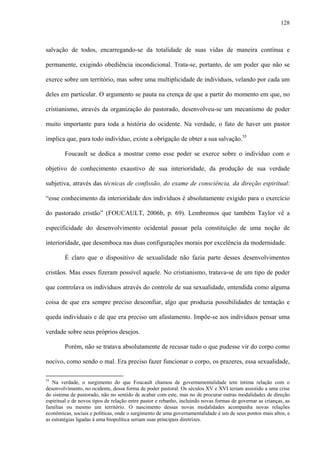 128
salvação de todos, encarregando-se da totalidade de suas vidas de maneira contínua e
permanente, exigindo obediência incondicional. Trata-se, portanto, de um poder que não se
exerce sobre um território, mas sobre uma multiplicidade de indivíduos, velando por cada um
deles em particular. O argumento se pauta na crença de que a partir do momento em que, no
cristianismo, através da organização do pastorado, desenvolveu-se um mecanismo de poder
muito importante para toda a história do ocidente. Na verdade, o fato de haver um pastor
implica que, para todo indivíduo, existe a obrigação de obter a sua salvação.55
Foucault se dedica a mostrar como esse poder se exerce sobre o indivíduo com o
objetivo de conhecimento exaustivo de sua interioridade, da produção de sua verdade
subjetiva, através das técnicas de confissão, do exame de consciência, da direção espiritual:
“esse conhecimento da interioridade dos indivíduos é absolutamente exigido para o exercício
do pastorado cristão” (FOUCAULT, 2006b, p. 69). Lembremos que também Taylor vê a
especificidade do desenvolvimento ocidental passar pela constituição de uma noção de
interioridade, que desemboca nas duas configurações morais por excelência da modernidade.
É claro que o dispositivo de sexualidade não fazia parte desses desenvolvimentos
cristãos. Mas esses fizeram possível aquele. No cristianismo, tratava-se de um tipo de poder
que controlava os indivíduos através do controle de sua sexualidade, entendida como alguma
coisa de que era sempre preciso desconfiar, algo que produzia possibilidades de tentação e
queda individuais e de que era preciso um afastamento. Impõe-se aos indivíduos pensar uma
verdade sobre seus próprios desejos.
Porém, não se tratava absolutamente de recusar tudo o que pudesse vir do corpo como
nocivo, como sendo o mal. Era preciso fazer funcionar o corpo, os prazeres, essa sexualidade,
55
Na verdade, o surgimento do que Foucault chamou de governamentalidade tem íntima relação com o
desenvolvimento, no ocidente, dessa forma de poder pastoral. Os séculos XV e XVI teriam assistido a uma crise
do sistema de pastorado, não no sentido de acabar com este, mas no de procurar outras modalidades de direção
espiritual e de novos tipos de relação entre pastor e rebanho, incluindo novas formas de governar as crianças, as
famílias ou mesmo um território. O nascimento dessas novas modalidades acompanha novas relações
econômicas, sociais e políticas, onde o surgimento de uma governamentalidade é um de seus pontos mais altos, e
as estratégias ligadas à uma biopolítica seriam suas principais diretrizes.
 