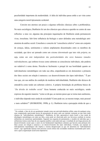 12
peculiaridade importante da modernidade. A idéia de indivíduo passa então a ser vista como
uma categoria moral tipicamente ocidental.
Convém nos atermos um pouco a algumas reflexões clássicas sobre a problemática.
No meio sociológico, Durkheim foi um dos clássicos que colocou a questão no centro de suas
reflexões: a meu ver, algumas das principais inquietações de Durkheim ainda permanecem
vivas, irresolutas. Sob forte influência da biologia o autor defendeu uma metodologia anti-
atomista da análise social. Concebera o conceito de “consciência coletiva” como um conjunto
de crenças, idéias, sentimentos e valores amplamente disseminados entre os membros da
sociedade, que deve ser pensado como um sistema determinado que tem vida própria, ou
seja, como um ente independente das particularidades dos seres humanos tomados
individualmente, que embora tivesse como substrato as consciências individuais, não poderia
ser redutível à soma destas. Percebe-se facilmente o porquê de sua hostilidade quanto ao
individualismo metodológico em toda sua obra, empenhando-se em demonstrar a primazia
dos fatos sociais em relação à natureza e ao desenvolvimento dos tipos individuais. 1
É por
isso que, em sua análise da condição da moderna individualidade, Durkheim não deixava de
entendê-la como tendo um substrato coletivo. A própria formulação do problema básico de
“Da divisão do trabalho social” ficou bastante conhecida no meio sociológico, sendo
expresso da seguinte maneira: “como se dá que, ao mesmo passo que se torna mais autônomo,
o indivíduo depende mais ainda da sociedade? Como pode ser, ao mesmo tempo, mais pessoal
e mais solidário?” (DURKHEIM, 1999b, p. L). Durkheim teria a percepção nítida de que a
1
Na verdade, o fato de ele ser geralmente tomado como um anti-individualista reflete, antes de qualquer coisa,
uma compreensão equivocada acerca do pensamento do autor, pela sua rejeição veemente ao que mais tarde
chamou de “individualismo metodológico”. Durkheim, de fato, apresenta-se muito hostil a esse modo de
abordagem metodológica em toda sua obra, como pode ser observado pelo seu fervoroso combate às teorias
utilitaristas em numerosas oportunidades. Segundo seu esquema de pensamento, o modelo de indivíduo que o
utilitarismo tomou como base de seu esquema analítico seria nada mais que o resultado de um longo processo de
desenvolvimento social: para o autor era de fundamental importância salientar que haveria uma primazia dos
fatos sociais em relação à natureza e ao desenvolvimento dos tipos individuais. Contudo, sua rejeição ao
individualismo metodológico não implica a mesma desaprovação ao que ele denomina de “individualismo
moral”, cujo significado repousa num processo social crônico das sociedades modernas examinadas pelo autor,
sem o qual a organização social seria impensável.
 