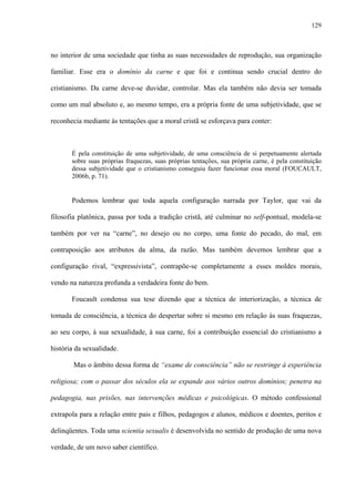 129
no interior de uma sociedade que tinha as suas necessidades de reprodução, sua organização
familiar. Esse era o domínio da carne e que foi e continua sendo crucial dentro do
cristianismo. Da carne deve-se duvidar, controlar. Mas ela também não devia ser tomada
como um mal absoluto e, ao mesmo tempo, era a própria fonte de uma subjetividade, que se
reconhecia mediante às tentações que a moral cristã se esforçava para conter:
É pela constituição de uma subjetividade, de uma consciência de si perpetuamente alertada
sobre suas próprias fraquezas, suas próprias tentações, sua própria carne, é pela constituição
dessa subjetividade que o cristianismo conseguiu fazer funcionar essa moral (FOUCAULT,
2006b, p. 71).
Podemos lembrar que toda aquela configuração narrada por Taylor, que vai da
filosofia platônica, passa por toda a tradição cristã, até culminar no self-pontual, modela-se
também por ver na “carne”, no desejo ou no corpo, uma fonte do pecado, do mal, em
contraposição aos atributos da alma, da razão. Mas também devemos lembrar que a
configuração rival, “expressivista”, contrapõe-se completamente a esses moldes morais,
vendo na natureza profunda a verdadeira fonte do bem.
Foucault condensa sua tese dizendo que a técnica de interiorização, a técnica de
tomada de consciência, a técnica do despertar sobre si mesmo em relação às suas fraquezas,
ao seu corpo, à sua sexualidade, à sua carne, foi a contribuição essencial do cristianismo a
história da sexualidade.
Mas o âmbito dessa forma de “exame de consciência” não se restringe à experiência
religiosa; com o passar dos séculos ela se expande aos vários outros domínios; penetra na
pedagogia, nas prisões, nas intervenções médicas e psicológicas. O método confessional
extrapola para a relação entre pais e filhos, pedagogos e alunos, médicos e doentes, peritos e
delinqüentes. Toda uma scientia sexualis é desenvolvida no sentido de produção de uma nova
verdade, de um novo saber científico.
 