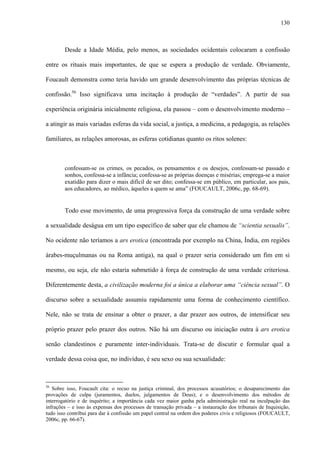 130
Desde a Idade Média, pelo menos, as sociedades ocidentais colocaram a confissão
entre os rituais mais importantes, de que se espera a produção de verdade. Obviamente,
Foucault demonstra como teria havido um grande desenvolvimento das próprias técnicas de
confissão.56
Isso significava uma incitação à produção de “verdades”. A partir de sua
experiência originária inicialmente religiosa, ela passou – com o desenvolvimento moderno –
a atingir as mais variadas esferas da vida social, a justiça, a medicina, a pedagogia, as relações
familiares, as relações amorosas, as esferas cotidianas quanto os ritos solenes:
confessam-se os crimes, os pecados, os pensamentos e os desejos, confessam-se passado e
sonhos, confessa-se a infância; confessa-se as próprias doenças e misérias; emprega-se a maior
exatidão para dizer o mais difícil de ser dito; confessa-se em público, em particular, aos pais,
aos educadores, ao médico, àqueles a quem se ama” (FOUCAULT, 2006c, pp. 68-69).
Todo esse movimento, de uma progressiva força da construção de uma verdade sobre
a sexualidade deságua em um tipo específico de saber que ele chamou de “scientia sexualis”.
No ocidente não teríamos a ars erotica (encontrada por exemplo na China, Índia, em regiões
árabes-muçulmanas ou na Roma antiga), na qual o prazer seria considerado um fim em si
mesmo, ou seja, ele não estaria submetido à força de construção de uma verdade criteriosa.
Diferentemente desta, a civilização moderna foi a única a elaborar uma “ciência sexual”. O
discurso sobre a sexualidade assumiu rapidamente uma forma de conhecimento científico.
Nele, não se trata de ensinar a obter o prazer, a dar prazer aos outros, de intensificar seu
próprio prazer pelo prazer dos outros. Não há um discurso ou iniciação outra à ars erotica
senão clandestinos e puramente inter-individuais. Trata-se de discutir e formular qual a
verdade dessa coisa que, no indivíduo, é seu sexo ou sua sexualidade:
56
Sobre isso, Foucault cita: o recuo na justiça criminal, dos processos acusatórios; o desaparecimento das
provações de culpa (juramentos, duelos, julgamentos de Deus); e o desenvolvimento dos métodos de
interrogatório e de inquérito; a importância cada vez maior ganha pela administração real na inculpação das
infrações – e isso às expensas dos processos de transação privada – a instauração dos tribunais de Inquisição,
tudo isso contribui para dar à confissão um papel central na ordem dos poderes civis e religiosos (FOUCAULT,
2006c, pp. 66-67).
 