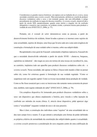131
Consideremos os grandes marcos históricos: em ruptura com as tradições da ars erotica, nossa
sociedade constituiu uma scientia sexualis. Mais precisamente, atribuiu-se a tarefa de produzir
discursos verdadeiros sobre o sexo, e isto tentando ajustar, não sem dificuldade, o antigo
procedimento da confissão às regras do discurso científico. A scientia sexualis, desenvolvida a
partir do século XIX, paradoxalmente, guarda como núcleo o singular rito da confissão
obrigatória e exaustiva, que constituiu, no ocidente cristão, a primeira técnica para produzir a
verdade do sexo (FOUCAULT, 2006c, p. 77).
Portanto, em A vontade de saber demonstra-se como as pessoas, a partir do
desenvolvimento histórico do ocidente, foram levadas a pensar a si mesmas como sujeitos de
uma sexualidade, sujeitos de desejos; uma força que levaria cada um a uma auto-exigência de
construção e formulação de uma verdade sobre si mesmo, sobre sua subjetividade.
Recapitulando a tese geral de Foucault: contestando a hipótese repressiva, Foucault diz
que a sociedade desenvolvida sobretudo a partir do século XVIII – chame-se, burguesa,
capitalista ou industrial – não reagiu ao sexo em termos de uma recusa em reconhecê-lo, mas,
ao contrário, implantou todo um aparelho para produzir discursos verdadeiros sobre ele – a
scientia sexualis. Nessa sociedade, não apenas se falou e forçou todo mundo a falar ou pensar
sobre ele, como foi criteriosa quanto à formulação de sua verdade regulada: “Como se
suspeitasse nele um segredo capital. Como se tivesse necessidade dessa produção de verdade.
Como se lhe fosse essencial que o sexo se inscrevesse não somente numa economia do prazer
mas, também, num regime ordenado do saber” (FOUCAULT, 2006c, p. 79).
Um complexo dispositivo foi instaurado para produzir discursos verdadeiros sobre o
sexo: um dispositivo que abarca amplamente a história, pois vincula a velha injunção da
confissão aos métodos da escuta clínica. E, através desse dispositivo, pôde aparecer algo
como a “sexualidade” enquanto verdade do sexo e de seus prazeres.
Mas é claro, a construção dos indivíduos como “sujeitos” de uma sexualidade não se
deu num campo livre e neutro. É aí que entrará a articulação com formas de poder definindo
os próprios critérios de normalidade da constituição das subjetividades quanto à sexualidade:
a scientia sexualis promoveu a consideração do sexo enquanto centro de uma codificação de
 