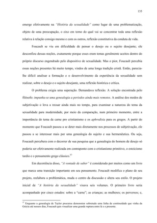 135
emerge efetivamente na “História da sexualidade” como lugar de uma problematização,
objeto de uma preocupação, o eixo em torno do qual vai se concentrar toda uma reflexão
relativa à relação consigo mesmo e com os outros, reflexão constitutiva da conduta de vida.
Foucault se viu em dificuldade de pensar o desejo ou o sujeito desejante; ele
desconfiou dessas noções, exatamente porque esses eram temas geralmente aceitos dentro do
próprio discurso engendrado pelo dispositivo de sexualidade. Mas o pior, Foucault percebia
essas noções presentes há muito tempo, vindos de uma longa tradição cristã. Então, parecia-
lhe difícil analisar a formação e o desenvolvimento da experiência da sexualidade sem
realizar, sobre o desejo e o sujeito desejante, uma reflexão histórica e crítica.
O problema exigia uma superação. Demandava reflexão. A solução encontrada pelo
filósofo: impunha-se uma genealogia a períodos ainda mais remotos. A análise dos modos de
subjetivação o leva a recuar ainda mais no tempo, para examinar a natureza do tema da
sexualidade para modernidade, por meio da comparação, num primeiro momento, entre a
importância do tema da carne pro cristianismo e os aphrodisia para os gregos. A partir do
momento que Foucault passou a se deter mais diretamente nos processos de subjetivação, ele
passou a se interessar mais por uma genealogia do sujeito e sua hermenêutica. Ou seja,
Foucault percebera com o decorrer de sua pesquisa que a genealogia do homem de desejo só
poderia ser efetivamente realizada em contraponto com o cristianismo primitivo, o estoicismo
tardio e o pensamento grego clássico.57
Em decorrência disso, “A vontade de saber” é considerado por muitos como um livro
que marca uma transição importante em seu pensamento. Foucault modifica o plano de seu
projeto, reelabora a problemática, muda o centro da discussão e altera seu estilo. O projeto
inicial de “A história da sexualidade” visava seis volumes. O primeiro livro seria
acompanhado por cinco estudos: sobre a “carne”; as crianças; as mulheres; os perversos; e,
57
Enquanto a genealogia de Taylor procurou demonstrar sobretudo uma linha de continuidade que vinha da
Grécia até nossos dias, Foucault quis visualizar uma grande ruptura entre lá e o presente.
 