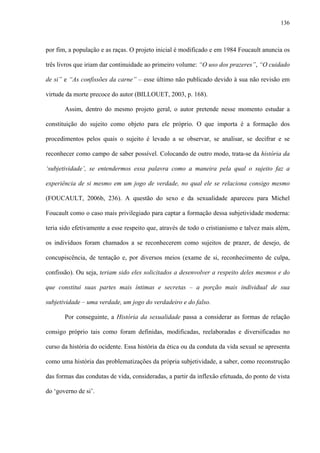 136
por fim, a população e as raças. O projeto inicial é modificado e em 1984 Foucault anuncia os
três livros que iriam dar continuidade ao primeiro volume: “O uso dos prazeres”, “O cuidado
de si” e “As confissões da carne” – esse último não publicado devido à sua não revisão em
virtude da morte precoce do autor (BILLOUET, 2003, p. 168).
Assim, dentro do mesmo projeto geral, o autor pretende nesse momento estudar a
constituição do sujeito como objeto para ele próprio. O que importa é a formação dos
procedimentos pelos quais o sujeito é levado a se observar, se analisar, se decifrar e se
reconhecer como campo de saber possível. Colocando de outro modo, trata-se da história da
‘subjetividade’, se entendermos essa palavra como a maneira pela qual o sujeito faz a
experiência de si mesmo em um jogo de verdade, no qual ele se relaciona consigo mesmo
(FOUCAULT, 2006b, 236). A questão do sexo e da sexualidade apareceu para Michel
Foucault como o caso mais privilegiado para captar a formação dessa subjetividade moderna:
teria sido efetivamente a esse respeito que, através de todo o cristianismo e talvez mais além,
os indivíduos foram chamados a se reconhecerem como sujeitos de prazer, de desejo, de
concupiscência, de tentação e, por diversos meios (exame de si, reconhecimento de culpa,
confissão). Ou seja, teriam sido eles solicitados a desenvolver a respeito deles mesmos e do
que constitui suas partes mais íntimas e secretas – a porção mais individual de sua
subjetividade – uma verdade, um jogo do verdadeiro e do falso.
Por conseguinte, a História da sexualidade passa a considerar as formas de relação
consigo próprio tais como foram definidas, modificadas, reelaboradas e diversificadas no
curso da história do ocidente. Essa história da ética ou da conduta da vida sexual se apresenta
como uma história das problematizações da própria subjetividade, a saber, como reconstrução
das formas das condutas de vida, consideradas, a partir da inflexão efetuada, do ponto de vista
do ‘governo de si’.
 