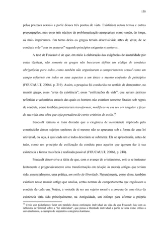 138
pelos prazeres sexuais a partir desses três pontos de vista. Existiriam outros temas e outras
preocupações, mas esses três núcleos de problematização apareceriam como sendo, de longe,
os mais importantes. Em torno deles os gregos teriam desenvolvido artes de viver, de se
conduzir e de “usar os prazeres” segundo princípios exigentes e austeros.
A tese de Foucault é de que, em meio à elaboração das exigências de austeridade por
essas técnicas, não somente os gregos não buscaram definir um código de condutas
obrigatórias para todos, como também não organizaram o comportamento sexual como um
campo referente em todos os seus aspectos a um único e mesmo conjunto de princípios
(FOUCAULT, 2006d, p. 219). Assim, a pesquisa foi conduzida no sentido de demonstrar, no
mundo grego, essas “artes da existência”, essas “estilizações da vida”, que seriam práticas
refletidas e voluntárias através das quais os homens não estariam somente fixados sob regras
de conduta, como também procurariam transformar, modificar-se em seu ser singular e fazer
de sua vida uma obra que seja portadora de certos critérios de estilo.58
Foucault termina o livro dizendo que a exigência de austeridade implicada pela
constituição desses sujeitos senhores de si mesmo não se apresenta sob a forma de uma lei
universal, ou seja, à qual cada um e todos deveriam se submeter. Ela se apresentaria, antes de
tudo, como um princípio de estilização da conduta para aqueles que querem dar à sua
existência a forma mais bela e realizada possível (FOUCAULT, 2006d, p. 218).
Foucault desenvolve a idéia de que, com o avanço do cristianismo, veio a se instaurar
lentamente e progressivamente uma transformação em relação às morais antigas que teriam
sido, essencialmente, uma prática, um estilo de liberdade. Naturalmente, como disse, também
existiam nesse mundo antigo que analisa, certas normas de comportamento que regulavam a
conduta de cada um. Porém, a vontade de ser um sujeito moral e a procura de uma ética da
existência teria sido principalmente, na Antiguidade, um esforço para afirmar a própria
58
Creio que poderíamos fazer um paralelo dessa estilização individual da vida de que Foucault fala com as
reflexões de Simmel sobre a “lei individual”, que pensa a liberdade individual a partir de uma visão crítica a
universalismos, a exemplo do imperativo categórico kantiano.
 
