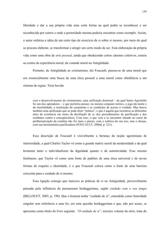 139
liberdade e dar a sua própria vida uma certa forma na qual podia se reconhecer e ser
reconhecido por outros e onde a posteridade mesma poderia encontrar como exemplo. Assim,
o autor enfatiza a idéia de um certo tipo de exercício de si sobre si mesmo, por meio do qual
se procura elaborar, se transformar e atingir um certo modo de ser. Esta elaboração da própria
vida como uma obra de arte pessoal, ainda que obedecendo certos cânones coletivos, estaria
ao centro da experiência moral, da vontade moral na Antigüidade.
Portanto, da Antigüidade ao cristianismo, diz Foucault, passou-se de uma moral que
era essencialmente uma busca de uma ética pessoal a uma moral como obediência a um
sistema de regras. Teria havido
com o desenvolvimento do cristianismo, uma unificação doutrinal – da qual Santo Agostinho
foi um dos operadores – e que permitiu pensar, no mesmo conjunto teórico, o jogo da morte e
da imortalidade, a instituição do casamento e as condições de acesso à verdade. Mas houve
também uma unificação que se pode dizer “prática”, e que é aquela que recentrou as diferentes
artes da existência em torno da decifração de si, dos procedimentos de purificação e dos
combates contra a concupiscência. Com isso, o que veio a se encontrar situado no cerne da
problematização da conduta não foi mais o prazer, com a estética do seu uso, mas o desejo,
com sua hermenêutica purificadora (FOUCAULT, 2006d, p. 221).
Essa descrição de Foucault é visivelmente a herança da noção agostiniana de
interioridade, a qual Charles Taylor vê como a grande matriz moral da modernidade e da qual
brotaram tanto o individualismo da dignidade quanto o da autenticidade. Esse mesmo
fenômeno, que Taylor vê como uma fonte de padrões de uma ética universal e de novas
formas de respeito e identidade, é o que Foucault coloca como a fonte de uma barreira
crescente para o cuidado de si mesmo.
Essa ligação consigo que marcava as práticas de si na Antiguidade, provavelmente
pensada pela influência do pensamento heideggeriano, supõe cuidado com o seu tempo
(BILLOUET, 2003, p. 190). Que o homem tenha “cuidado de si”, entendido como futuridade
singular sem referência a uma lei, era uma questão heideggeriana e que, não por acaso, se
apresenta como título do livro seguinte. “O cuidado de si”, terceiro volume da série, trata do
 