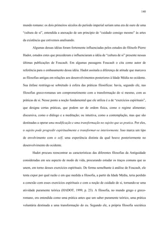 140
mundo romano: os dois primeiros séculos do período imperial seriam uma era de ouro de uma
“cultura de si”, entendida a anexação de um princípio de “cuidado consigo mesmo” às artes
da existência que estivemos analisando.
Algumas dessas idéias foram fortemente influenciadas pelos estudos do filósofo Pierre
Hadot, estudos estes que precederam e influenciaram a idéia de “cultura de si” presente nessas
últimas publicações de Foucault. Em algumas passagens Foucault o cita como autor de
referência para o embasamento dessa idéia. Hadot assinala a diferença de atitude que marcava
as filosofias antigas em relações aos desenvolvimentos posteriores à Idade Média no ocidente.
Sua ênfase restringe-se sobretudo à esfera das práticas filosóficas: havia, segundo ele, nas
filosofias greco-romanas um comprometimento com a transformação do si mesmo, com as
práticas de si. Nesse ponto a noção fundamental que ele utiliza é a de “exercícios espirituais”,
que designa certas práticas, que podem ser de ordem física, como o regime alimentar;
discursiva, como o diálogo e a meditação; ou intuitiva, como a contemplação, mas que são
destinadas a operar uma modificação e uma transformação no sujeito que as pratica. Por eles,
o sujeito pode progredir espiritualmente e transformar-se interiormente. Isso marca um tipo
de envolvimento com o self, uma experiência distinta da qual houve posteriormente no
desenvolvimento do ocidente.
Hadot procura reencontrar as características das diferentes filosofias da Antiguidade
consideradas em seu aspecto de modo de vida, procurando estudar os traços comuns que as
unem, em torno desses exercícios espirituais. De forma semelhante à análise de Foucault, ele
tenta expor por qual razão e em que medida a filosofia, a partir da Idade Média, teria perdido
a conexão com esses exercícios espirituais e com a noção de cuidado de si, tornando-se uma
atividade puramente teórica (HADOT, 1999, p. 23). A filosofia, no mundo grego e greco-
romano, era entendida como uma prática antes que um saber puramente teórico, uma prática
voluntária destinada a uma transformação do eu. Segundo ele, a própria filosofia socrática
 