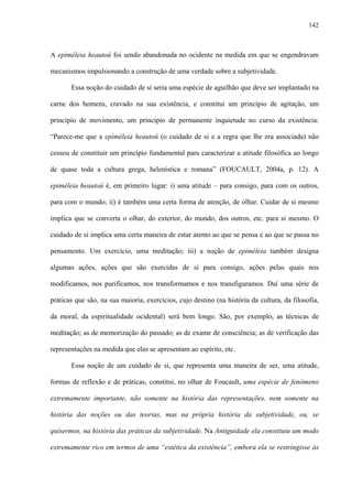 142
A epiméleia heautoû foi sendo abandonada no ocidente na medida em que se engendravam
mecanismos impulsionando a construção de uma verdade sobre a subjetividade.
Essa noção do cuidado de si seria uma espécie de aguilhão que deve ser implantado na
carne dos homens, cravado na sua existência, e constitui um princípio de agitação, um
princípio de movimento, um princípio de permanente inquietude no curso da existência:
“Parece-me que a epiméleia heautoû (o cuidado de si e a regra que lhe era associada) não
cessou de constituir um princípio fundamental para caracterizar a atitude filosófica ao longo
de quase toda a cultura grega, helenística e romana” (FOUCAULT, 2004a, p. 12). A
epiméleia heautoû é, em primeiro lugar: i) uma atitude – para consigo, para com os outros,
para com o mundo; ii) é também uma certa forma de atenção, de olhar. Cuidar de si mesmo
implica que se converta o olhar, do exterior, do mundo, dos outros, etc. para si mesmo. O
cuidado de si implica uma certa maneira de estar atento ao que se pensa e ao que se passa no
pensamento. Um exercício, uma meditação; iii) a noção de epiméleia também designa
algumas ações, ações que são exercidas de si para consigo, ações pelas quais nos
modificamos, nos purificamos, nos transformamos e nos transfiguramos. Daí uma série de
práticas que são, na sua maioria, exercícios, cujo destino (na história da cultura, da filosofia,
da moral, da espiritualidade ocidental) será bem longo. São, por exemplo, as técnicas de
meditação; as de memorização do passado; as de exame de consciência; as de verificação das
representações na medida que elas se apresentam ao espírito, etc.
Essa noção de um cuidado de si, que representa uma maneira de ser, uma atitude,
formas de reflexão e de práticas, constitui, no olhar de Foucault, uma espécie de fenômeno
extremamente importante, não somente na história das representações, nem somente na
história das noções ou das teorias, mas na própria história da subjetividade, ou, se
quisermos, na história das práticas da subjetividade. Na Antiguidade ela constituiu um modo
extremamente rico em termos de uma “estética da existência”, embora ela se restringisse às
 