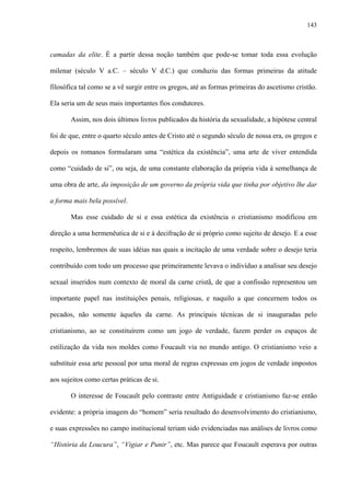 143
camadas da elite. É a partir dessa noção também que pode-se tomar toda essa evolução
milenar (século V a.C. – século V d.C.) que conduziu das formas primeiras da atitude
filosófica tal como se a vê surgir entre os gregos, até as formas primeiras do ascetismo cristão.
Ela seria um de seus mais importantes fios condutores.
Assim, nos dois últimos livros publicados da história da sexualidade, a hipótese central
foi de que, entre o quarto século antes de Cristo até o segundo século de nossa era, os gregos e
depois os romanos formularam uma “estética da existência”, uma arte de viver entendida
como “cuidado de si”, ou seja, de uma constante elaboração da própria vida à semelhança de
uma obra de arte, da imposição de um governo da própria vida que tinha por objetivo lhe dar
a forma mais bela possível.
Mas esse cuidado de si e essa estética da existência o cristianismo modificou em
direção a uma hermenêutica de si e à decifração de si próprio como sujeito de desejo. E a esse
respeito, lembremos de suas idéias nas quais a incitação de uma verdade sobre o desejo teria
contribuído com todo um processo que primeiramente levava o indivíduo a analisar seu desejo
sexual inseridos num contexto de moral da carne cristã, de que a confissão representou um
importante papel nas instituições penais, religiosas, e naquilo a que concernem todos os
pecados, não somente àqueles da carne. As principais técnicas de si inauguradas pelo
cristianismo, ao se constituírem como um jogo de verdade, fazem perder os espaços de
estilização da vida nos moldes como Foucault via no mundo antigo. O cristianismo veio a
substituir essa arte pessoal por uma moral de regras expressas em jogos de verdade impostos
aos sujeitos como certas práticas de si.
O interesse de Foucault pelo contraste entre Antiguidade e cristianismo faz-se então
evidente: a própria imagem do “homem” seria resultado do desenvolvimento do cristianismo,
e suas expressões no campo institucional teriam sido evidenciadas nas análises de livros como
“História da Loucura”, “Vigiar e Punir”, etc. Mas parece que Foucault esperava por outras
 