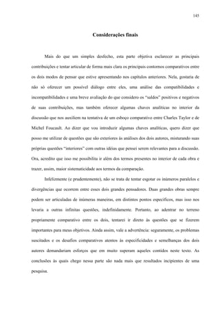 145
Considerações finais
Mais do que um simples desfecho, esta parte objetiva esclarecer as principais
contribuições e tentar articular de forma mais clara os principais contornos comparativos entre
os dois modos de pensar que estive apresentando nos capítulos anteriores. Nela, gostaria de
não só oferecer um possível diálogo entre eles, uma análise das compatibilidades e
incompatibilidades e uma breve avaliação do que considero os “saldos” positivos e negativos
de suas contribuições, mas também oferecer algumas chaves analíticas no interior da
discussão que nos auxiliem na tentativa de um esboço comparativo entre Charles Taylor e de
Michel Foucault. Ao dizer que vou introduzir algumas chaves analíticas, quero dizer que
posso me utilizar de questões que são exteriores às análises dos dois autores, misturando suas
próprias questões “interiores” com outras idéias que pensei serem relevantes para a discussão.
Ora, acredito que isso me possibilita ir além dos termos presentes no interior de cada obra e
trazer, assim, maior sistematicidade aos termos da comparação.
Infelizmente (e prudentemente), não se trata de tentar esgotar os inúmeros paralelos e
divergências que ocorrem entre esses dois grandes pensadores. Duas grandes obras sempre
podem ser articuladas de inúmeras maneiras, em distintos pontos específicos, mas isso nos
levaria a outras infinitas questões, indefinidamente. Portanto, ao adentrar no terreno
propriamente comparativo entre os dois, tentarei ir direto às questões que se fizerem
importantes para meus objetivos. Ainda assim, vale a advertência: seguramente, os problemas
suscitados e os desafios comparativos atentos às especificidades e semelhanças dos dois
autores demandariam esforços que em muito superam aqueles contidos neste texto. As
conclusões às quais chego nessa parte são nada mais que resultados incipientes de uma
pesquisa.
 