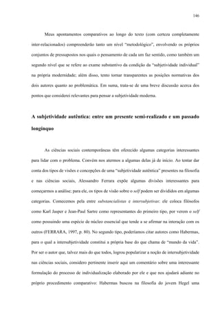 146
Meus apontamentos comparativos ao longo do texto (com certeza completamente
inter-relacionados) compreenderão tanto um nível “metodológico”, envolvendo os próprios
conjuntos de pressupostos nos quais o pensamento de cada um faz sentido, como também um
segundo nível que se refere ao exame substantivo da condição da “subjetividade individual”
na própria modernidade; além disso, tento tornar transparentes as posições normativas dos
dois autores quanto ao problemática. Em suma, trata-se de uma breve discussão acerca dos
pontos que considerei relevantes para pensar a subjetividade moderna.
A subjetividade autêntica: entre um presente semi-realizado e um passado
longínquo
As ciências sociais contemporâneas têm oferecido algumas categorias interessantes
para lidar com o problema. Convém nos atermos a algumas delas já de início. Ao tentar dar
conta dos tipos de visões e concepções de uma “subjetividade autêntica” presentes na filosofia
e nas ciências sociais, Alessandro Ferrara expõe algumas divisões interessantes para
começarmos a análise; para ele, os tipos de visão sobre o self podem ser divididos em algumas
categorias. Comecemos pela entre substancialistas e intersubjetivas: ele coloca filósofos
como Karl Jasper e Jean-Paul Sartre como representantes do primeiro tipo, por verem o self
como possuindo uma espécie de núcleo essencial que tende a se afirmar na interação com os
outros (FERRARA, 1997, p. 80). No segundo tipo, poderíamos citar autores como Habermas,
para o qual a intersubjetividade constitui a própria base do que chama de “mundo da vida”.
Por ser o autor que, talvez mais do que todos, logrou popularizar a noção de intersubjetividade
nas ciências sociais, considero pertinente inserir aqui um comentário sobre uma interessante
formulação do processo de individualização elaborado por ele e que nos ajudará adiante no
próprio procedimento comparativo: Habermas buscou na filosofia do jovem Hegel uma
 